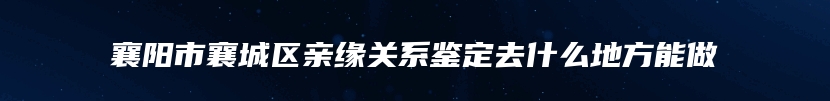 襄阳市襄城区亲缘关系鉴定去什么地方能做