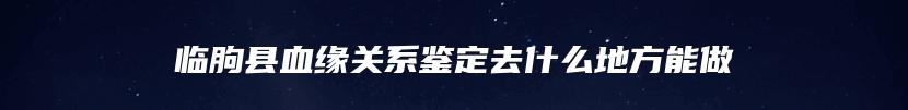 临朐县血缘关系鉴定去什么地方能做