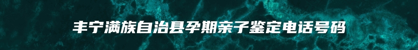 丰宁满族自治县孕期亲子鉴定电话号码