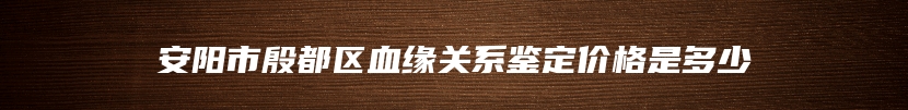 安阳市殷都区血缘关系鉴定价格是多少