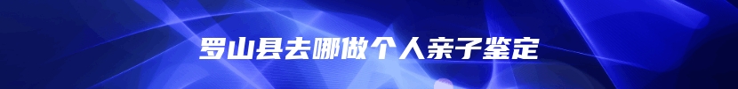 罗山县去哪做个人亲子鉴定