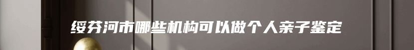 绥芬河市哪些机构可以做个人亲子鉴定
