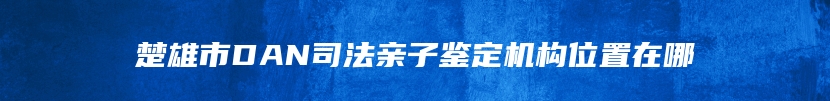 楚雄市DAN司法亲子鉴定机构位置在哪