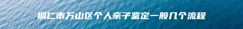 铜仁市万山区个人亲子鉴定一般几个流程