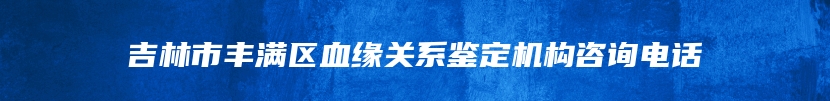 吉林市丰满区血缘关系鉴定机构咨询电话