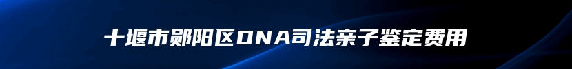 十堰市郧阳区DNA司法亲子鉴定费用