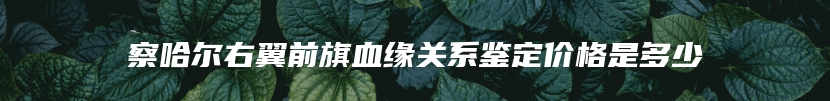 察哈尔右翼前旗血缘关系鉴定价格是多少