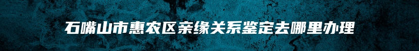 石嘴山市惠农区亲缘关系鉴定去哪里办理