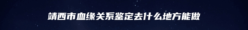 靖西市血缘关系鉴定去什么地方能做