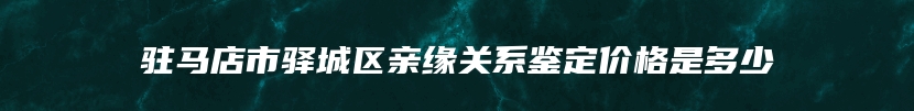 驻马店市驿城区亲缘关系鉴定价格是多少