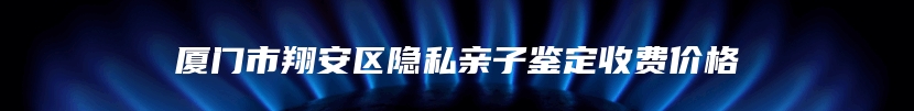 厦门市翔安区隐私亲子鉴定收费价格