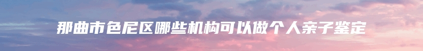那曲市色尼区哪些机构可以做个人亲子鉴定