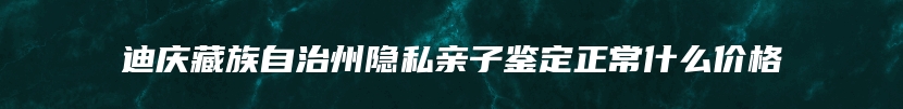 迪庆藏族自治州隐私亲子鉴定正常什么价格