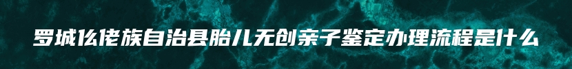 罗城仫佬族自治县胎儿无创亲子鉴定办理流程是什么