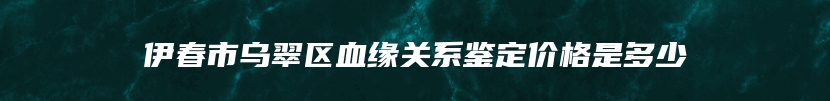 伊春市乌翠区血缘关系鉴定价格是多少