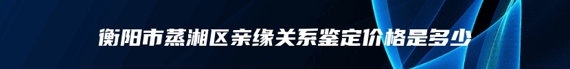衡阳市蒸湘区亲缘关系鉴定价格是多少
