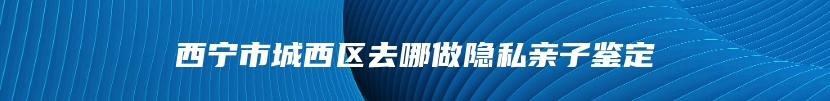 西宁市城西区去哪做隐私亲子鉴定