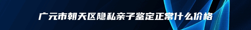 广元市朝天区隐私亲子鉴定正常什么价格