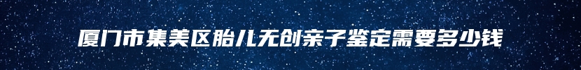 厦门市集美区胎儿无创亲子鉴定需要多少钱