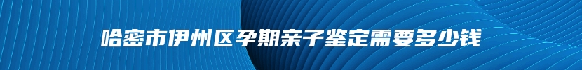 哈密市伊州区孕期亲子鉴定需要多少钱