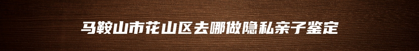 马鞍山市花山区去哪做隐私亲子鉴定