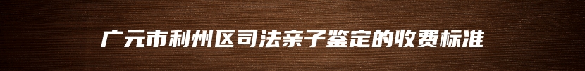 广元市利州区司法亲子鉴定的收费标准