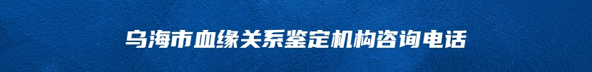 乌海市血缘关系鉴定机构咨询电话