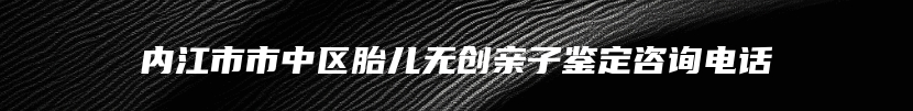 内江市市中区胎儿无创亲子鉴定咨询电话