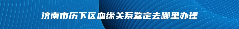 济南市历下区血缘关系鉴定去哪里办理