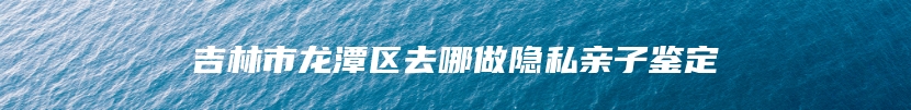 吉林市龙潭区去哪做隐私亲子鉴定