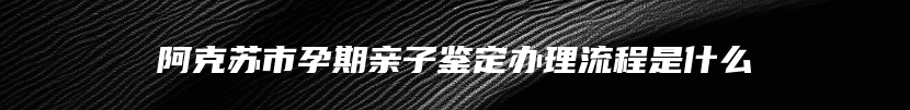 阿克苏市孕期亲子鉴定办理流程是什么
