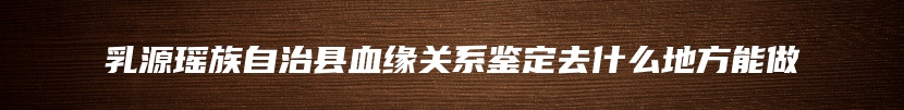 乳源瑶族自治县血缘关系鉴定去什么地方能做