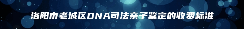 洛阳市老城区DNA司法亲子鉴定的收费标准