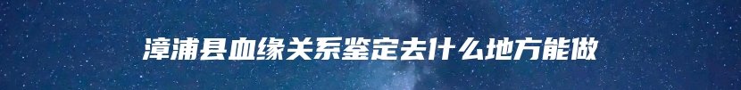 漳浦县血缘关系鉴定去什么地方能做