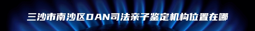 三沙市南沙区DAN司法亲子鉴定机构位置在哪