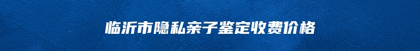 临沂市隐私亲子鉴定收费价格