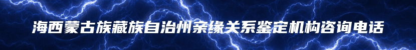 海西蒙古族藏族自治州亲缘关系鉴定机构咨询电话