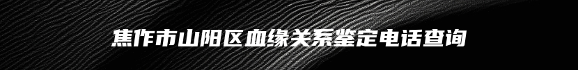 焦作市山阳区血缘关系鉴定电话查询