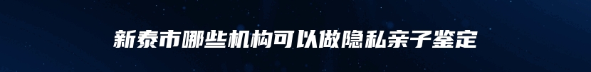 新泰市哪些机构可以做隐私亲子鉴定