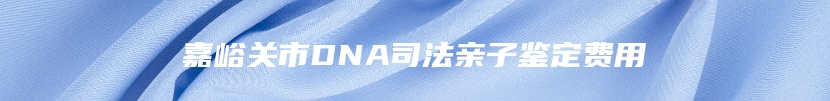 嘉峪关市DNA司法亲子鉴定费用