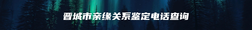 晋城市亲缘关系鉴定电话查询