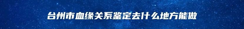 台州市血缘关系鉴定去什么地方能做