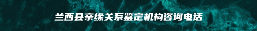 兰西县亲缘关系鉴定机构咨询电话