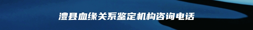 澧县血缘关系鉴定机构咨询电话
