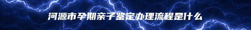 河源市孕期亲子鉴定办理流程是什么