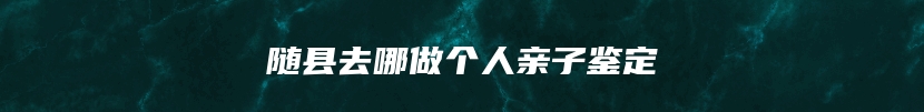 随县去哪做个人亲子鉴定