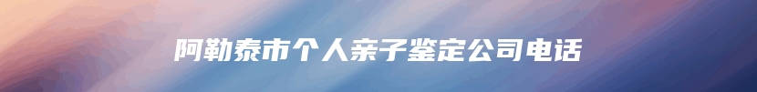 阿勒泰市个人亲子鉴定公司电话