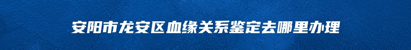 安阳市龙安区血缘关系鉴定去哪里办理