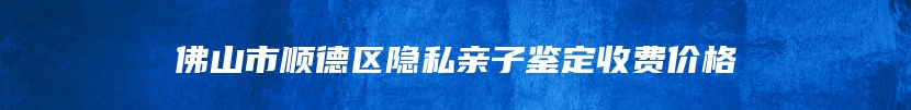 佛山市顺德区隐私亲子鉴定收费价格