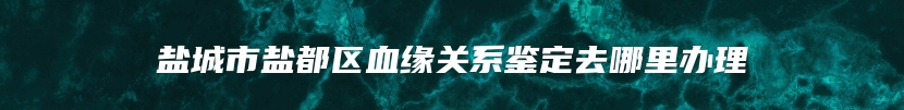 盐城市盐都区血缘关系鉴定去哪里办理